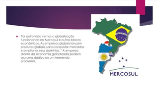 

Por outro lado vemos a globalização
funcionando no Mercosul e outros blocos
econômicos. As empresas globais lançam
produtos globais para conquistar mercados
e ampliar os seus domínios. " A empresa
diante da economia globalizada poderá
seu uma dádiva ou um tremendo
problema.

 