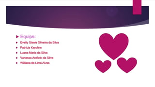 

Equipe:



Evelly Gisele Oliveira da Silva



Patrícia Karoline



Luana Maria da Silva



Vanessa Antônio da Silva



Williana de Lima Alves

 