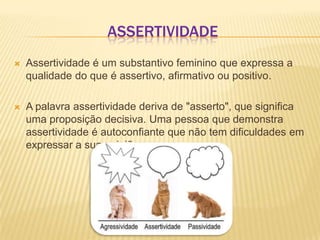 ASSERTIVIDADE


Assertividade é um substantivo feminino que expressa a
qualidade do que é assertivo, afirmativo ou positivo.



A palavra assertividade deriva de "asserto", que significa
uma proposição decisiva. Uma pessoa que demonstra
assertividade é autoconfiante que não tem dificuldades em
expressar a sua opinião.

 