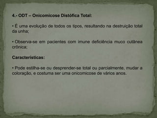 4.- ODT – Onicomicose Distófica Total:
• É uma evolução de todos os tipos, resultando na destruição total
da unha;
• Observa-se em pacientes com imune deficiência muco cutânea
crônica;
Características:
• Pode estilha-se ou desprender-se total ou parcialmente, mudar a
coloração, e costuma ser uma onicomicose de vários anos.

 