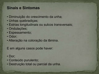Sinais e Sintomas
• Diminuição do crescimento da unha;
• Unhas quebradiças;
• Estrias longitudinais ou sulcos transversais;
• Ondulações;
• Espessamento;
• Odor;
• Alteração na coloração da lâmina.
E em alguns casos pode haver:
• Dor;
• Conteúdo purulento;
• Destruição total ou parcial da unha.

 