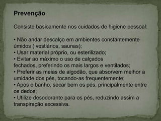 Prevenção
Consiste basicamente nos cuidados de higiene pessoal:
• Não andar descalço em ambientes constantemente
úmidos ( vestiários, saunas);
• Usar material próprio, ou esterilizado;
• Evitar ao máximo o uso de calçados
fechados, preferindo os mais largos e ventilados;
• Preferir as meias de algodão, que absorvem melhor a
umidade dos pés, tocando-as frequentemente;
• Após o banho, secar bem os pés, principalmente entre
os dedos;
• Utilize desodorante para os pés, reduzindo assim a
transpiração excessiva.

 