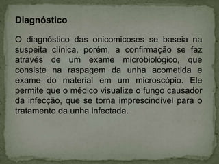 Diagnóstico
O diagnóstico das onicomicoses se baseia na
suspeita clínica, porém, a confirmação se faz
através de um exame microbiológico, que
consiste na raspagem da unha acometida e
exame do material em um microscópio. Ele
permite que o médico visualize o fungo causador
da infecção, que se torna imprescindível para o
tratamento da unha infectada.

 