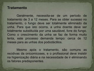 Tratamento
Geralmente, necessita-se de um período de
tratamento de 3 a 12 meses. Para se obter sucesso no
tratamento, o fungo deve ser totalmente eliminado da
unha. Para que isto ocorra, a unha doente deve ser
totalmente substituída por uma saudável, livre do fungo.
Como o crescimento da unha se faz de forma muito
lenta, este processo demanda tempo: cerca de 12
meses para as unhas dos pododáctilos.
Mesmo após o tratamento, são comuns as
recidivas da onicomicoses, e o profissional deve insistir
na higienização diária e na necessidade de ir eliminando
os fatores predisponentes.

 