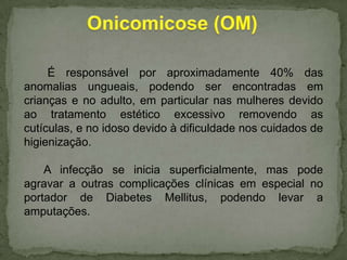 É responsável por aproximadamente 40% das
anomalias ungueais, podendo ser encontradas em
crianças e no adulto, em particular nas mulheres devido
ao tratamento estético excessivo removendo as
cutículas, e no idoso devido à dificuldade nos cuidados de
higienização.
A infecção se inicia superficialmente, mas pode
agravar a outras complicações clínicas em especial no
portador de Diabetes Mellitus, podendo levar a
amputações.

 