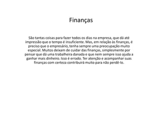 Finanças
São tantas coisas para fazer todos os dias na empresa, que dá até
impressão que o tempo é insuficiente. Mas, em relação às finanças, é
preciso que o empresário, tenha sempre uma preocupação muito
especial. Muitos deixam de cuidar das finanças, simplesmente por
pensar que dá uma trabalheira danada e que nem sempre isso ajuda a
ganhar mais dinheiro. Isso é errado. Ter atenção e acompanhar suas
finanças com certeza contribuirá muito para não perdê-lo.

 