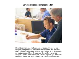 Características do empreendedor

Ele está constantemente buscando novos caminhos e novas
soluções, sempre tendo em vista as necessidades das pessoas,
negócios e oportunidades, além da preocupação com a melhoria
do produto, capacidade de organizar demandas e gerenciar
equipes. Firmeza e determinação. É este o espírito que motiva as
pessoas a abrir o seu próprio negócio e a realizar coisas novas.

 