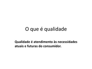 O que é qualidade
Qualidade é atendimento às necessidades
atuais e futuras do consumidor.

 
