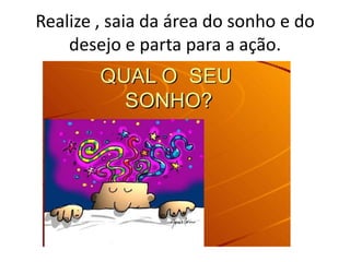Realize , saia da área do sonho e do
desejo e parta para a ação.

 