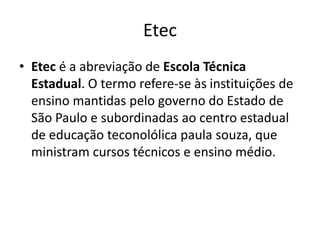 Etec
• Etec é a abreviação de Escola Técnica
Estadual. O termo refere-se às instituições de
ensino mantidas pelo governo do Estado de
São Paulo e subordinadas ao centro estadual
de educação teconolólica paula souza, que
ministram cursos técnicos e ensino médio.

 