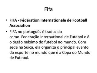Fifa
• FIFA - Fédération Internationale de Football
Association
• FIFA no português é traduzido
como Federação Internacional de Futebol e é
o órgão máximo do futebol no mundo. Com
sede na Suiça, ela organiza o principal evento
do esporte no mundo que é a Copa do Mundo
de Futebol.

 