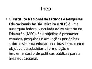 Inep
• O Instituto Nacional de Estudos e Pesquisas
Educacionais Anísio Teixeira (INEP) é uma
autarquia federal vinculada ao Ministério da
Educação (MEC). Seu objetivo é promover
estudos, pesquisas e avaliações periódicas
sobre o sistema educacional brasileiro, com o
objetivo de subsidiar a formulação e
implementação de políticas públicas para a
área educacional.

 