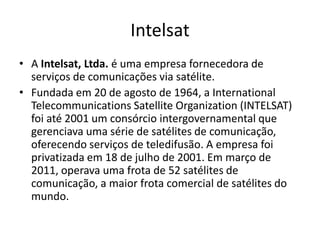 Intelsat
• A Intelsat, Ltda. é uma empresa fornecedora de
serviços de comunicações via satélite.
• Fundada em 20 de agosto de 1964, a International
Telecommunications Satellite Organization (INTELSAT)
foi até 2001 um consórcio intergovernamental que
gerenciava uma série de satélites de comunicação,
oferecendo serviços de teledifusão. A empresa foi
privatizada em 18 de julho de 2001. Em março de
2011, operava uma frota de 52 satélites de
comunicação, a maior frota comercial de satélites do
mundo.

 