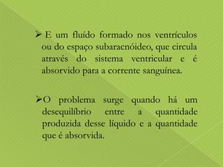  E um fluído formado nos ventrículos
ou do espaço subaracnóideo, que circula
através do sistema ventricular e é
absorvido para a corrente sanguínea.
O problema surge quando há um
desequilíbrio entre a quantidade
produzida desse líquido e a quantidade
que é absorvida.

 