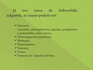 Já nos casos de hidrocefalia
adquirida, as causas podem ser:
 Infecções
(caxumba, citomegalovírus, hepatite, toxoplasmos
e, poliomielite, entre outras);
 Hemorragia intraventricular;
 Meningite;
 Traumatismos;
 Tumores;
 Cistos;
 Estenose do Aqueduto Sylvius.

 