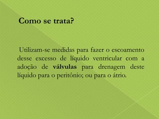 Como se trata?
Utilizam-se medidas para fazer o escoamento
desse excesso de líquido ventricular com a
adoção de válvulas para drenagem deste
líquido para o peritônio; ou para o átrio.

 