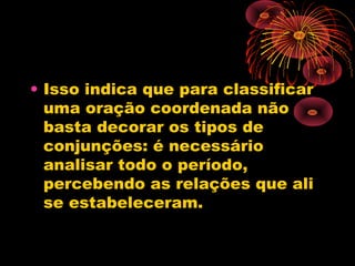 • Isso indica que para classificar
uma oração coordenada não
basta decorar os tipos de
conjunções: é necessário
analisar todo o período,
percebendo as relações que ali
se estabeleceram.

 