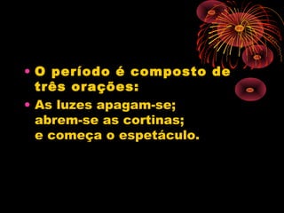• O período é composto de
três orações:
• As luzes apagam-se;
abrem-se as cortinas;
e começa o espetáculo.

 