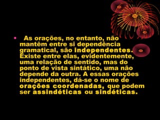 •   As orações, no entanto, não
mantêm entre si dependência
gramatical, são independentes.
Existe entre elas, evidentemente,
uma relação de sentido, mas do
ponto de vista sintático, uma não
depende da outra. A essas orações
independentes, dá-se o nome de 
orações coordenadas, que podem
ser assindéticas ou sindéticas. 

 