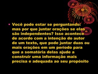 • Você pode estar se perguntando:
mas por que juntar orações se elas
são independentes? Isso acontece
de acordo com a intenção do autor
de um texto, que pode juntar duas ou
mais orações em um período para
que a somatória delas ajude a
construir uma informação mais
precisa e adequada ao seu propósito

 