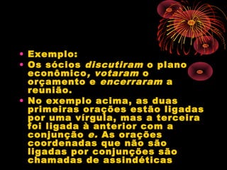 • Exemplo:
• Os sócios discutiram o plano
econômico , votaram o
orçamento e encerraram a
reunião.
• No exemplo acima, as duas
primeiras orações estão ligadas
por uma vírgula, mas a terceira
foi ligada à anterior com a
conjunção e. As orações
coordenadas que não são
ligadas por conjunções são
chamadas de assindéticas

 