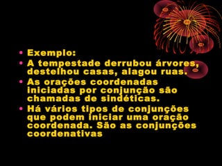 • Exemplo:
• A tempestade derrubou árvores,
destelhou casas, alagou ruas.
• As orações coordenadas
iniciadas por conjunção são
chamadas de sindéticas.
• Há vários tipos de conjunções
que podem iniciar uma oração
coordenada. São as conjunções
coordenativas

 