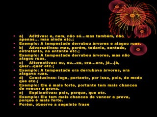 •
•
•
•
•
•
•
•
•
•
•

a)    Aditivas: e, nem, não só...mas também, não
apenas... mas ainda etc.;
Exemplo: A tempestade derrubou árvores e alagou ruas.
b)    Adversativas: mas, porém, todavia, contudo,
entretanto, no entanto etc.;
Exemplo: A tempestade derrubou árvores, mas não
alagou ruas.
c)    Alternativas: ou, ou...ou, ora...ora, já...já,
quer...quer etc.;
Exemplo: A tempestade ora derrubava árvores, ora
alagava ruas.
d)    Conclusivas: logo, portanto, por isso, pois, de modo
que etc.;
Exemplo: Ele é mais forte, portanto tem mais chances
de vencer a prova.
e)    Explicativas: pois, porque, que etc.
Exemplo: Ele tem mais chances de vencer a prova,
porque é mais forte.
Porém, observe a seguinte frase

 