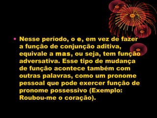 • Nesse período, o e, em vez de fazer
a função de conjunção aditiva,
equivale a mas, ou seja, tem função
adversativa. Esse tipo de mudança
de função acontece também com
outras palavras, como um pronome
pessoal que pode exercer função de
pronome possessivo (Exemplo:
Roubou-me o coração).

 