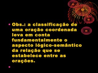 • Obs.: a classificação de
uma oração coordenada
leva em conta
fundamentalmente o
aspecto lógico-semântico
da relação que se
estabelece entre as
orações.
•

 