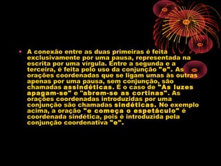 • A conexão entre as duas primeiras é feita
exclusivamente por uma pausa, representada na
escrita por uma vírgula. Entre a segunda e a
terceira, é feita pelo uso da conjunção "e". As
orações coordenadas que se ligam umas às outras
apenas por uma pausa, sem conjunção, são
chamadas assindéticas. É o caso de "As luzes
apagam-se" e "abrem-se as cortinas" . As
orações coordenadas introduzidas por uma
conjunção são chamadas sindéticas. No exemplo
acima, a oração "e começa o espetáculo" é
coordenada sindética, pois é introduzida pela
conjunção coordenativa "e".

 