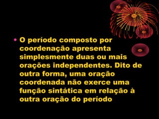 • O período composto por
coordenação apresenta
simplesmente duas ou mais
orações independentes. Dito de
outra forma, uma oração
coordenada não exerce uma
função sintática em relação à
outra oração do período

 