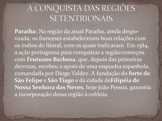  Paraíba: Na região da atual Paraíba, ainda despo-

voada, os franceses estabeleceram boas relações com
os índios do litoral, com os quais traficavam. Em 1584,
a ação portuguesa para conquistar a região começou
com Frutuoso Barbosa, que, depois das primeiras
derrotas, recebeu o apoio de uma esquadra espanhola,
comandada por Diogo Valdez. A fundação do forte de
São Felipe e São Tiago e da cidade deFilipéia de
Nossa Senhora das Neves, hoje João Pessoa, garantiu
a incorporação dessa região à colônia.

 