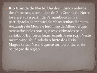  Rio Grande do Norte: Um dos últimos redutos

dos franceses, a conquista do Rio Grande do Norte
foi encetada a partir de Pernambuco com a
participação de Manuel de Mascarenhas Homem,
Alexandre de Moura e Jerônimo de Albuquerque.
Acossados pelos portugueses e vitimados pela
varíola, os franceses foram expulsos em 1597. Neste
mesmo ano. foi fundado o forte dos Reis
Magos (atual Natal). que se tornou o núcleo de
ocupação da região.

 