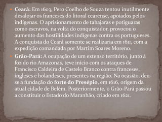  Ceará: Em 1603, Pero Coelho de Souza tentou inutilmente

desalojar os franceses do litoral cearense, apoiados pelos
indígenas. O aprisionamento de tabajaras e potiguaras
como escravos, na volta do conquistador, provocou o
aumento das hostilidades indígenas contra os portugueses.
A conquista do Ceará somente se realizaria em 1611, com a
expedição comandada por Martim Soares Moreno.
 Grão-Pará: A ocupação de um extenso território, junto à
foz do rio Amazonas, teve início com os ataques de
Francisco Caldeira de Castelo Branco contra franceses,
ingleses e holandeses, presentes na região. Na ocasião, deuse a fundação do forte do Presépio, em 1616, origem da
atual cidade de Belém. Posteriormente, o Grão-Pará passou
a constituir o Estado do Maranhão, criado em 1621.

 