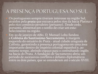  Os portugueses sempre tiveram interesse na região Sul,

atraídos pela prata que escoava pelos rios da bacia Platina e
pelo rico comércio peruleiro (peruano). Desde cedo,
portanto, alimentavam o sonho de criar um estabelecimento na região.
 Em 20 de janeiro de 1680, D. Manuel Lobo fundou
a Colônia do Santíssimo Sacramento, à margem
esquerda do estuário do Prata - atual cidade uruguaia de
Colônia, garantindo a presença portuguesa em uma área
importante dentro do império colonial espanhol e, ao
mesmo tempo, abrindo espaço para o contrabando inglês
na bacia do Prata. A fundação de Sacramento abriu um
período de sucessivos conflitos e debates diplomáticos
entre os dois países, que se estenderam até o século XVIII.

 