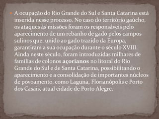  A ocupação do Rio Grande do Sul e Santa Catarina está

inserida nesse processo. No caso do território gaúcho,
os ataques às missões foram os responsáveis pelo
aparecimento de um rebanho de gado pelos campos
sulinos que, unido ao gado trazido da Europa,
garantiram a sua ocupação durante o século XVIII.
Ainda neste século, foram introduzidas milhares de
famílias de colonos açorianos no litoral do Rio
Grande do Sul e de Santa Catarina, possibilitando o
aparecimento e a consolidação de importantes núcleos
de povoamento, como Laguna, Florianópolis e Porto
dos Casais, atual cidade de Porto Alegre.

 