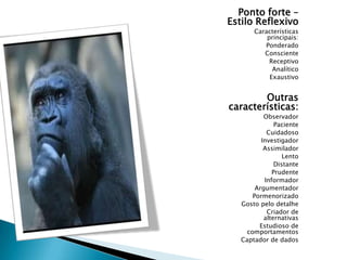 Ponto forte –
Estilo Reflexivo
Características
principais:
Ponderado
Consciente
Receptivo
Analítico
Exaustivo

Outras
características:
Observador
Paciente
Cuidadoso
Investigador
Assimilador
Lento
Distante
Prudente
Informador
Argumentador
Pormenorizado
Gosto pelo detalhe
Criador de
alternativas
Estudioso de
comportamentos
Captador de dados

 
