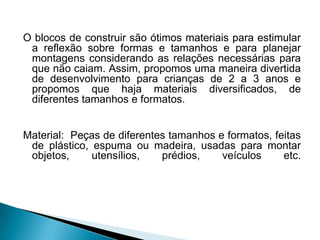O blocos de construir são ótimos materiais para estimular
a reflexão sobre formas e tamanhos e para planejar
montagens considerando as relações necessárias para
que não caiam. Assim, propomos uma maneira divertida
de desenvolvimento para crianças de 2 a 3 anos e
propomos que haja materiais diversificados, de
diferentes tamanhos e formatos.
Material: Peças de diferentes tamanhos e formatos, feitas
de plástico, espuma ou madeira, usadas para montar
objetos,
utensílios,
prédios,
veículos
etc.

 