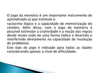 O jogo da memória é um importante instrumento de
aprendizado já que estimula o
raciocínio lógico e a capacidade de memorização do
cérebro. Além disso, com o jogo da memória é
possível estimular a criatividade e a noção das regras
desde muito cedo de uma forma lúdica e divertida e
interferindo diretamente na capacidade de resolução
de problemas.
Este tipo de jogo é indicado para todas as idades
considerando apenas o nível de dificuldade.

 