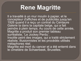 Rene Magritte
Il a travaillé à un mur moulin à papier, et le
concepteur d'affiches et de publicités jusqu'en
1926 quand il a reçu un contrat du Centaure
Galerie la dans la capitale belge, qui a fait
peindre à plein temps. Au cours de cette année,
Magritte a produit son premier tableau
surréaliste, ‘Le Jockey Perdu’.
Insolite peint des images, qui a traité strictement
réaliste, illusionnistes et les procédés utilisés
métaphores réel.
Magritte est mort du cancer et a été enterré dans
le cimetière de Schaerbeek, Bruxelles.

 