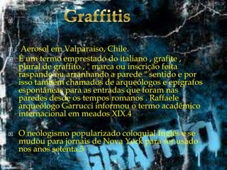 






Aerosol em Valparaiso, Chile.
É um termo emprestado do italiano , grafite ,
plural de graffito , " marca ou inscrição feita
raspando ou arranhando a parede " sentido e por
isso também chamados de arqueólogos e epígrafos
espontâneas para as entradas que foram nas
paredes desde os tempos romanos . Raffaele
arqueólogo Garrucci informou o termo acadêmico
internacional em meados XIX.4

O neologismo popularizado coloquial Inglês e se
mudou para jornais de Nova York para ser usado
nos anos setenta.5

 