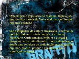 



O neologismo popularizado coloquial Inglês e se
mudou para jornais de Nova York para ser usado
nos anos setenta.5
Sob a influência da cultura americana , o termo foi
popularizado em outras línguas , incluindo
castelhano. Curiosamente, embora a pichação
prazo foi para muitas línguas , fonte italiano usa o
termo para se referir ao estilo inglês escrita graffiti
hip -hop, grafite , porque é deixado ao seu
significado original .

 