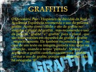 

O Dicionário Pan - Hispânico de dúvidas da Real
Academia Espanhola recomenda o uso da palavra
grafite. Aceito como válido o uso de grafite no
singular e plural de graffiti , mas recomenda o uso
da palavra " grafite " e " graffiti" para o plural , que
são feitas versões em espanhol de grafite e grafite
, respectivamente. Ele também recomenda que , no
caso de um texto ou imagem pintada não riscar ou
subseção , usando o termo "pintada". Mesmo
aceitando o graffiti castellanización para ' grafite '
, evitar o uso de grafite, porque em espanhol , não
há ortografia "ff".

 