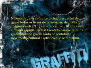 

No entanto, eles próprios pichadores , além de
quase todos os livros de referências, de mídia 6, 7
, páginas web, 09 de agosto positivo , 10 e 12 usam
a revista especializadas11 sentido para se referir a
grafite italiano grafite tanto no sentido de
movimento cultural e artístico que se pintaram .

 