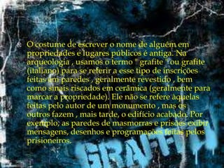 

O costume de escrever o nome de alguém em
propriedades e lugares públicos é antiga. Na
arqueologia , usamos o termo " grafite " ou grafite
(italiano) para se referir a esse tipo de inscrições
feitas em paredes , geralmente revestido , bem
como sinais riscados em cerâmica (geralmente para
marcar a propriedade). Ele não se refere àquelas
feitas pelo autor de um monumento , mas os
outros fazem , mais tarde, o edifício acabado. Por
exemplo, as paredes de masmorras e prisões exibir
mensagens, desenhos e programações feitas pelos
prisioneiros.

 