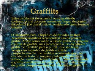 



Entre os falantes de espanhol ouvir grafite de
costume, plural , porque, mesmo na língua de origem
da palavra já é plural , não é considerado dessa forma o
traçado .
O Dicionário Pan - Hispânico de dúvidas da Real
Academia Espanhola recomenda o uso da palavra
grafite. Aceito como válido o uso de grafite no singular
e plural de graffiti , mas recomenda o uso da palavra "
grafite " e " graffiti" para o plural , que são feitas
versões em espanhol de grafite e grafite
, respectivamente. Ele também recomenda que , no
caso de um texto ou imagem pintada não riscar ou
subseção , usando o termo "pintada". Mesmo aceitando
o graffiti castellanización para ' grafite ' , evitar o uso
de grafite, porque em espanhol , não há ortografia "ff".

 