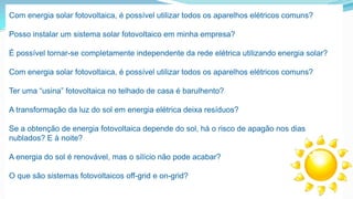Com energia solar fotovoltaica, é possível utilizar todos os aparelhos elétricos comuns?
Posso instalar um sistema solar fotovoltaico em minha empresa?
É possível tornar-se completamente independente da rede elétrica utilizando energia solar?
Com energia solar fotovoltaica, é possível utilizar todos os aparelhos elétricos comuns?
Ter uma “usina” fotovoltaica no telhado de casa é barulhento?
A transformação da luz do sol em energia elétrica deixa resíduos?

Se a obtenção de energia fotovoltaica depende do sol, há o risco de apagão nos dias
nublados? E à noite?
A energia do sol é renovável, mas o silício não pode acabar?
O que são sistemas fotovoltaicos off-grid e on-grid?

 