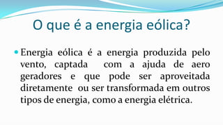 O que é a energia eólica?
 Energia eólica é a energia produzida pelo

vento, captada
com a ajuda de aero
geradores e que pode ser aproveitada
diretamente ou ser transformada em outros
tipos de energia, como a energia elétrica.

 