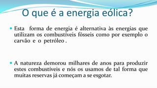 O que é a energia eólica?
 Esta forma de energia é alternativa às energias que

utilizam os combustíveis fósseis como por exemplo o
carvão e o petróleo .

 A natureza demorou milhares de anos para produzir

estes combustíveis e nós os usamos de tal forma que
muitas reservas já começam a se esgotar.

 
