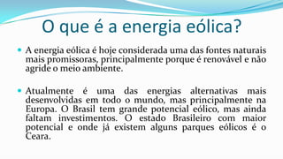 O que é a energia eólica?
 A energia eólica é hoje considerada uma das fontes naturais

mais promissoras, principalmente porque é renovável e não
agride o meio ambiente.

 Atualmente

é uma das energias alternativas mais
desenvolvidas em todo o mundo, mas principalmente na
Europa. O Brasil tem grande potencial eólico, mas ainda
faltam investimentos. O estado Brasileiro com maior
potencial e onde já existem alguns parques eólicos é o
Ceara.

 